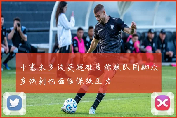 卡塞米罗谈英超难度称狼队国脚众多热刺也面临保级压力