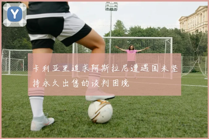 卡利亚里追求阿斯拉尼遭遇国米坚持永久出售的谈判困境