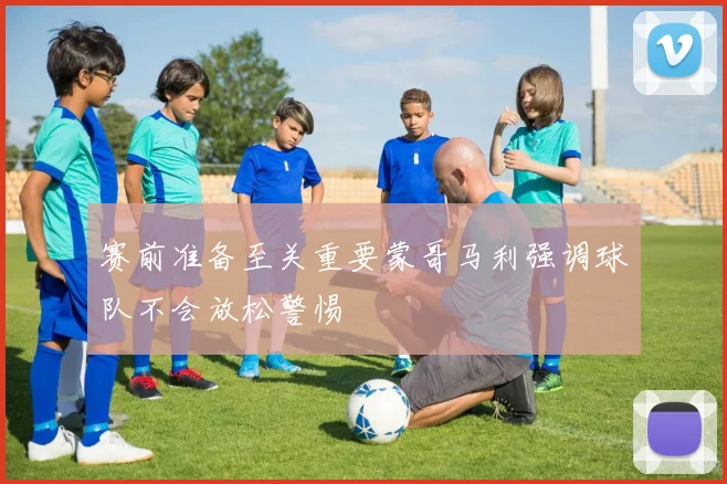 赛前准备至关重要蒙哥马利强调球队不会放松警惕