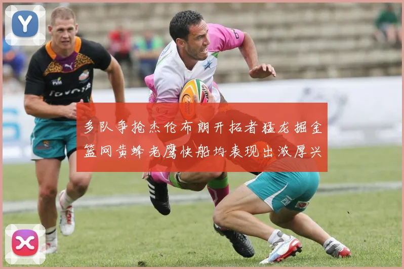 多队争抢杰伦布朗开拓者猛龙掘金篮网黄蜂老鹰快船均表现出浓厚兴趣