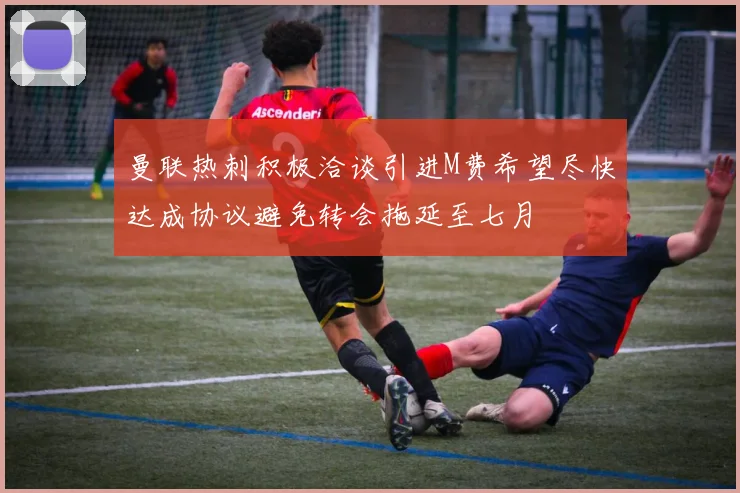 曼联热刺积极洽谈引进M费希望尽快达成协议避免转会拖延至七月