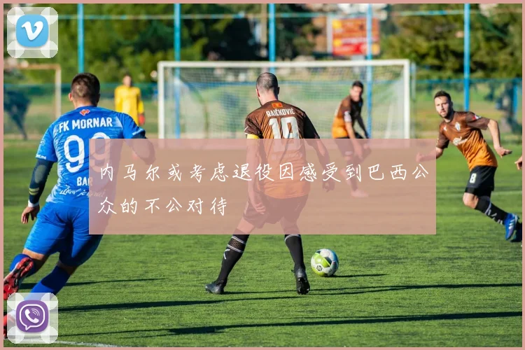 内马尔或考虑退役因感受到巴西公众的不公对待