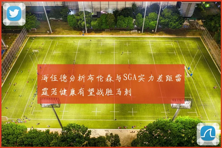 海伍德分析布伦森与SGA实力差距雷霆若健康有望战胜马刺