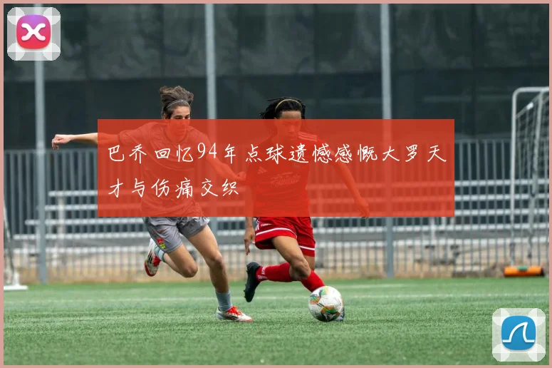 巴乔回忆94年点球遗憾感慨大罗天才与伤痛交织
