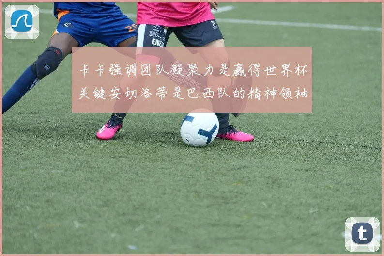 卡卡强调团队凝聚力是赢得世界杯关键安切洛蒂是巴西队的精神领袖