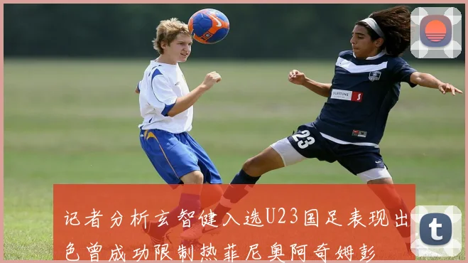 记者分析玄智健入选U23国足表现出色曾成功限制热菲尼奥阿奇姆彭