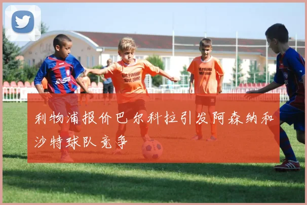 利物浦报价巴尔科拉引发阿森纳和沙特球队竞争