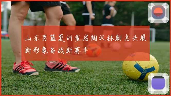 山东男篮夏训重启陶汉林剃光头展新形象备战新赛季