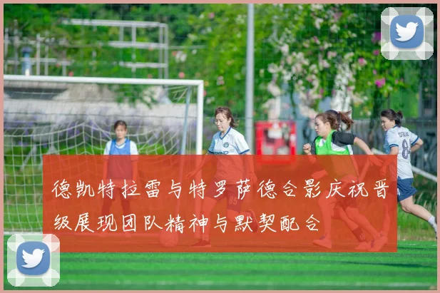 德凯特拉雷与特罗萨德合影庆祝晋级展现团队精神与默契配合