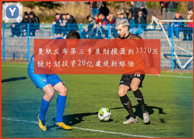 曼联发布第三季度财报盈利3770万镑计划投资20亿建设新球场