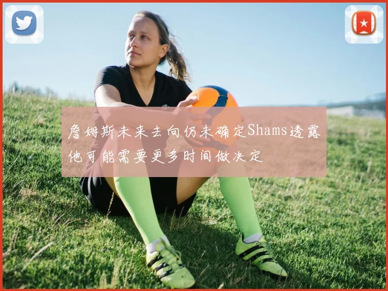 詹姆斯未来去向仍未确定Shams透露他可能需要更多时间做决定